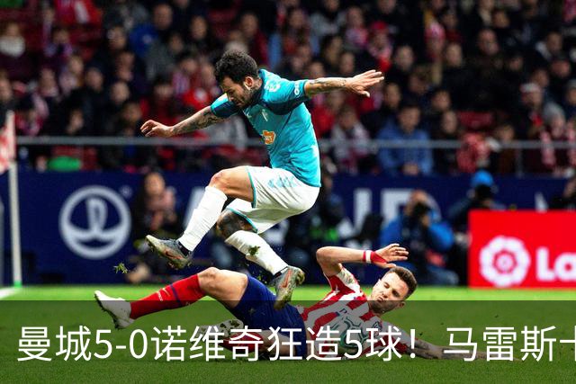 曼城5-0诺维奇狂造5球！马雷斯卡洗白，青训深度曝光